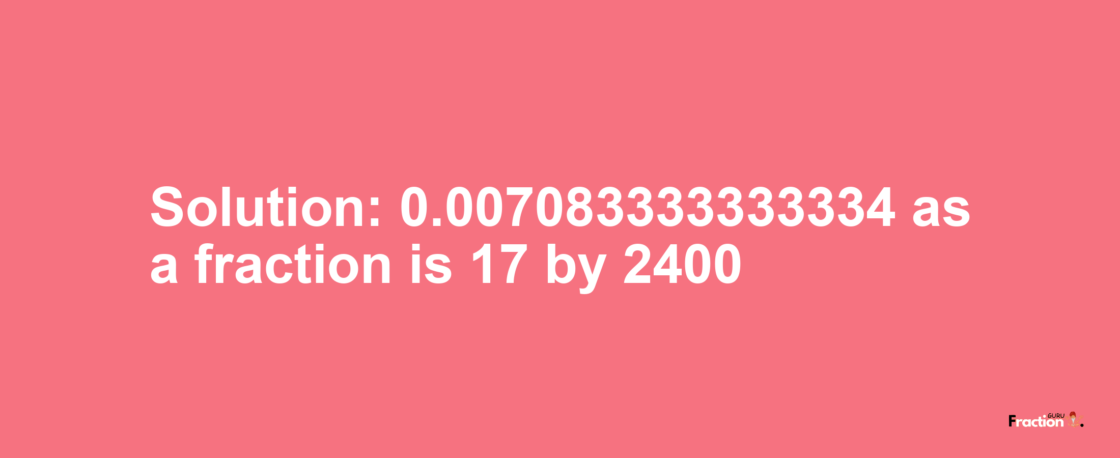 Solution:0.007083333333334 as a fraction is 17/2400